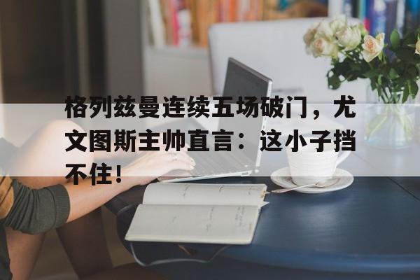 格列兹曼连续五场破门，尤文图斯主帅直言：这小子挡不住！